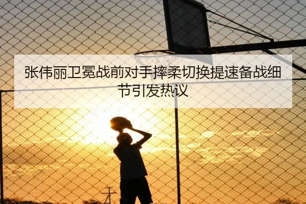 张伟丽卫冕战前对手摔柔切换提速备战细节引发热议
